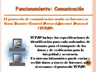 Funcionamiento: ComunicaciónFuncionamiento: Comunicación
El protocolo de comunicación usado en Internet se
llama TTransfer CControl PProtocol/I/Internet PProtocol
(TCP/IPTCP/IP).
TCP/IPincluye las especificaciones de
identificación para cada ordenador, de
formato para el transporte de los
datos y de verificación para la
integridad y secuencia.
Un sistema informático puede enviary
recibirdatos a través de Internet, sólosólo
si reconoce el protocolo TCP/IPsi reconoce el protocolo TCP/IP.
 