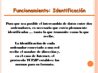 Funcionamiento: IdentificaciónFuncionamiento: Identificación
Para que sea posible el intercambio de datos entre dos
ordenadores, es necesario que estén plenamente
identificadas … tanto la que transmite como la que
recibe.
La identificación de cadaidentificación de cada
ordenadorordenadorconectado a una red
recibe el nombre de direccióndirección y,
en el caso de Internet, el
protocolo TCP/IPestablece las
normas para su formato.
 