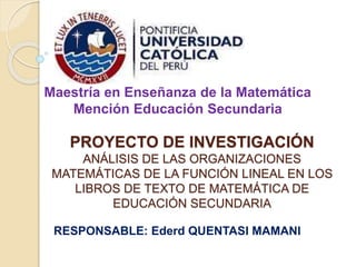 Maestría en Enseñanza de la Matemática 
Mención Educación Secundaria 
PROYECTO DE INVESTIGACIÓN 
ANÁLISIS DE LAS ORGANIZACIONES 
MATEMÁTICAS DE LA FUNCIÓN LINEAL EN LOS 
LIBROS DE TEXTO DE MATEMÁTICA DE 
EDUCACIÓN SECUNDARIA 
RESPONSABLE: Ederd QUENTASI MAMANI 
 