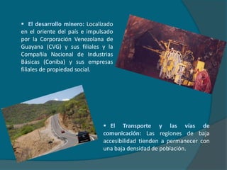   La aparición del petróleo e incremento de la renta petrolera: Antes del desarrollo de la industria petrolera, los pobladores rurales representaban el 85% de la población total. Con la explotación del petróleo a gran escala después de 1925, cambió la tradicional economía rural desarrollándose la industria petrolera y se generó una migración de pobladores rurales hacia las ciudades cercanas a las zonas petroleras y la capital del país. Después de 1945, al ser eliminado el paludismo y otras endemias y epidemias, el constante aumento de los ingresos petroleros y las altas tasas de natalidad produjeron un denso poblamiento en áreas de la faja costero-montañosa como la centro-norte, la parte nor-occidental y la costa oriental del lago de Maracaibo; los Andes, la zona costero-oriental y los valles del río Turbio, río Tocuyo y río Yaracuy.   El desarrollo minero: Localizado en el oriente del país e impulsado por la Corporación Venezolana de Guayana (CVG) y sus filiales y la Compañía Nacional de Industrias Básicas (Coniba) y sus empresas filiales de propiedad social.