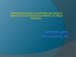 Elementos estructurales y coyunturales que motivan la aparición de la Concentración de Población y la Tasa de Desempleo.  Integrante:Ivan González 
