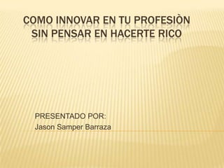 COMO INNOVAR EN TU PROFESIÒN
 SIN PENSAR EN HACERTE RICO




 PRESENTADO POR:
 Jason Samper Barraza
 