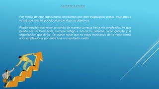 Por medio de este cuestionario concluimos que este estipulando metas muy altas a
virtud que solo he podido alcanzar algunos objetivos.
Puedo percibir que estoy actuando de manera correcta hacia mis empleados, ya que
puedo ser un buen líder, siempre reflejo a futuro mi persona como gerente y la
organización que dirijo. Se puede notar que no estoy motivando de la mejor forma
a los empleadores por ende tuve un resultado medio
 