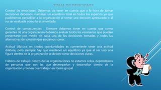 Control de emociones: Debemos de tener en cuenta que a la hora de tomar
decisiones debemos mantener un equilibrio total en todos los aspectos ya que
pudiéramos perjudicar a la organización al tomar una decisión apresurada o al
no ser evaluada como lo es ameritada.
Control de consecuencias: Siempre debemos tener en cuenta que como
gerentes de una organización debemos evaluar todos los escenarios que puedan
presentarse por medio de cada una de las decisiones tomadas y todas las
alternativas de solución que podamos tomar.
Actitud dilatora: en ciertas oportunidades es conveniente tener una actitud
dilatora, pero siempre hay que mantener un equilibrio ya que al ser uno una
figura dentro de la organización se deben tomar decisiones claras.
Hábitos de trabajó: dentro de las organizaciones no estamos solos, dependemos
de personas que son las que desempeñan y desarrollan dentro de la
organización y tienen que trabajar en forma grupal.
 