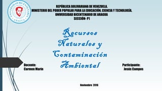Recursos
Naturales y
Contaminación
AmbientalDocente: Participante:
Carmen Marín Jesús Campos
Noviembre 2016
REPÚBLICA BOLIVARIANA DE VENEZUELA.
MINISTERIO DEL PODER POPULAR PARA LA EDUCACIÓN, CIENCIA Y TECNOLOGÍA.
UNIVERSIDAD BICENTENARIO DE ARAGUA
SECCIÓN- P1
 