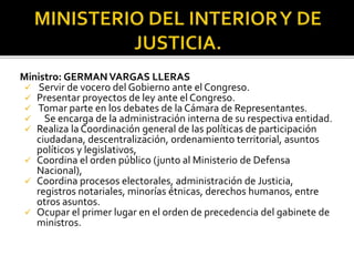 Ministro: GERMANVARGAS LLERAS
 Servir de vocero del Gobierno ante el Congreso.
 Presentar proyectos de ley ante el Congreso.
 Tomar parte en los debates de la Cámara de Representantes.
 Se encarga de la administración interna de su respectiva entidad.
 Realiza la Coordinación general de las políticas de participación
ciudadana, descentralización, ordenamiento territorial, asuntos
políticos y legislativos,
 Coordina el orden público (junto al Ministerio de Defensa
Nacional),
 Coordina procesos electorales, administración de Justicia,
registros notariales, minorías étnicas, derechos humanos, entre
otros asuntos.
 Ocupar el primer lugar en el orden de precedencia del gabinete de
ministros.
 