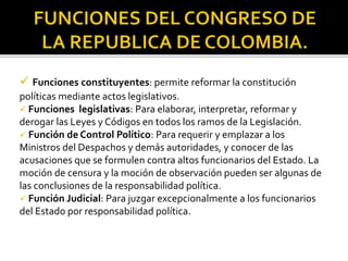  Funciones constituyentes: permite reformar la constitución
políticas mediante actos legislativos.
 Funciones legislativas: Para elaborar, interpretar, reformar y
derogar las Leyes y Códigos en todos los ramos de la Legislación.
 Función de Control Político: Para requerir y emplazar a los
Ministros del Despachos y demás autoridades, y conocer de las
acusaciones que se formulen contra altos funcionarios del Estado. La
moción de censura y la moción de observación pueden ser algunas de
las conclusiones de la responsabilidad política.
 Función Judicial: Para juzgar excepcionalmente a los funcionarios
del Estado por responsabilidad política.
 