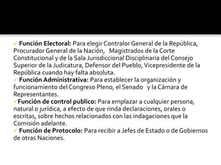  Función Electoral: Para elegir Contralor General de la República,
Procurador General de la Nación, Magistrados de la Corte
Constitucional y de la Sala Jurisdiccional Disciplinaria del Consejo
Superior de la Judicatura, Defensor del Pueblo,Vicepresidente de la
República cuando hay falta absoluta.
 Función Administrativa: Para establecer la organización y
funcionamiento del Congreso Pleno, el Senado y la Cámara de
Representantes.
Función de control publico: Para emplazar a cualquier persona,
natural o jurídica, a efecto de que rinda declaraciones, orales o
escritas, sobre hechos relacionados con las indagaciones que la
Comisión adelante.
 Función de Protocolo: Para recibir a Jefes de Estado o de Gobiernos
de otras Naciones.
 