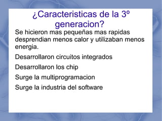 ¿Caracteristicas de la 3º
generacion?
Se hicieron mas pequeñas mas rapidas
desprendian menos calor y utilizaban menos
energia.
Desarrollaron circuitos integrados
Desarrollaron los chip
Surge la multiprogramacion
Surge la industria del software
 