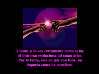 Y tanto si lo ves claramente como si no, el Universo evoluciona tal como debe. Por lo tanto, vive en paz con Dios, no importa cómo Lo concibas.  