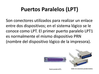 Puertos Paralelos (LPT)
Son conectores utilizados para realizar un enlace
entre dos dispositivos; en el sistema lógico se le
conoce como LPT. El primer puerto paralelo LPT1
es normalmente el mismo dispositivo PRN
(nombre del dispositivo lógico de la impresora).
 