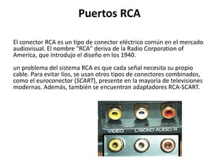 Puertos RCA
El conector RCA es un tipo de conector eléctrico común en el mercado
audiovisual. El nombre "RCA" deriva de la Radio Corporation of
America, que introdujo el diseño en los 1940.
un problema del sistema RCA es que cada señal necesita su propio
cable. Para evitar líos, se usan otros tipos de conectores combinados,
como el euroconector (SCART), presente en la mayoría de televisiones
modernas. Además, también se encuentran adaptadores RCA-SCART.
 