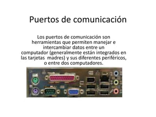 Puertos de comunicación
Los puertos de comunicación son
herramientas que permiten manejar e
intercambiar datos entre un
computador (generalmente están integrados en
las tarjetas madres) y sus diferentes periféricos,
o entre dos computadores.
 