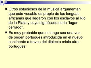 Otros estudiosos de la musica argumentan que este vocablo es propio de las lenguas africanas que llegaron con los esclavos al Rio de la Plata y cuyo significado seria “lugar cerrado”. Es muy probable que el tango sea una voz de origen portugues introducida en el nuevo continente a traves del dialecto criolo afro-portugues.  