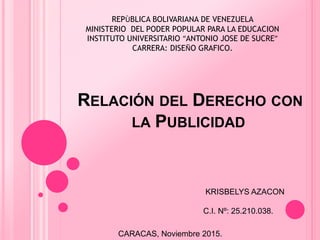 RELACIÓN DEL DERECHO CON
LA PUBLICIDAD
KRISBELYS AZACON
C.I. Nº: 25.210.038.
CARACAS, Noviembre 2015.
REPÙBLICA BOLIVARIANA DE VENEZUELA
MINISTERIO DEL PODER POPULAR PARA LA EDUCACION
INSTITUTO UNIVERSITARIO “ANTONIO JOSE DE SUCRE”
CARRERA: DISEÑO GRAFICO.
 