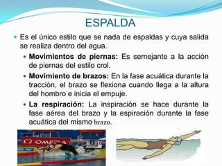 ESPALDA
 Es el único estilo que se nada de espaldas y cuya salida
 se realiza dentro del agua.
   Movimientos de piernas: Es semejante a la acción
    de piernas del estilo crol.
   Movimiento de brazos: En la fase acuática durante la
    tracción, el brazo se flexiona cuando llega a la altura
    del hombro e inicia el empuje.
   La respiración: La inspiración se hace durante la
    fase aérea del brazo y la espiración durante la fase
    acuática del mismo brazo.
 