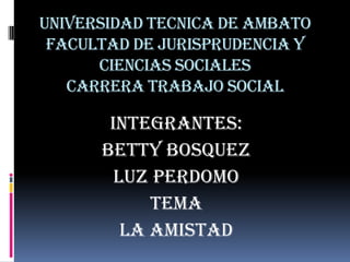 UNIVERSIDAD TECNICA DE AMBATO
 FACULTAD DE JURISPRUDENCIA Y
      CIENCIAS SOCIALES
   CARRERA TRABAJO SOCIAL

       INTEGRANTES:
      BETTY BOSQUEZ
        LUZ PERDOMO
            TEMA
         LA AMISTAD
 