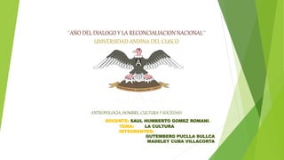 ´´AÑO DEL DIALOGO Y LA RECONCIALIACION NACIONAL´´
UNIVERSIDAD ANDINA DEL CUSCO
ANTROPOLOGIA, HOMBRE, CULTURA Y SOCIEDAD
DOCENTE: SAUL HUMBERTO GOMEZ ROMANI.
TEMA: LA CULTURA
INTEGRANTES:
GUTEMBERG PUCLLA SULLCA
MADELEY CUBA VILLACORTA
 