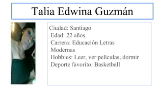 Talia Edwina Guzmán
Ciudad: Santiago
Edad: 22 años
Carrera: Educación Letras
Modernas
Hobbies: Leer, ver películas, dormir
Deporte favorito: Basketball
 