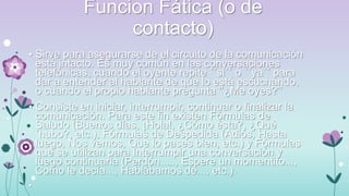 Funcion Fática (o de
contacto)
• Sirve para asegurarse de el circuito de la comunicación

está intacto. Es muy común en las conversaciones
telefónicas, cuando el oyente repite ´´si´´ o ´´ya´´ para
dar a entender al hablante de que lo está escuchando,
o cuando el propio hablante pregunta „‟¿Me oyes?‟‟
• Consiste en iniciar, interrumpir, continuar o finalizar la
comunicación. Para este fin existen Fórmulas de
Saludo (Buenos días, ¡Hola!, ¿Cómo ésta?, ¿Qué
´hubo?, etc.), Fórmulas de Despedida (Adiós, Hasta
luego, Nos vemos, Que lo pases bien, etc.) y Fórmulas
que se utilizan para Interrumpir una conversación y
luego continuarla (Perdón....., Espere un momentito...,
Como le decía..., Hablábamos de..., etc.).
•

 