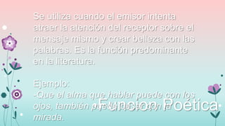 Se utiliza cuando el emisor intenta
atraer la atención del receptor sobre el
mensaje mismo y crear belleza con las
palabras. Es la función predominante
en la literatura.
Ejemplo:
-Que el alma que hablar puede con los
ojos, también puede besar con la
mirada.

•Funcion Poética

 