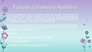 Función Conativa o Apelativa:
Aquí el hablante trate de actuar sobre el oyente, influyendo en
él y tratando de operar sobre su conducta, ya sea llamando su
atención (¡Eh!, ¡Juan!), mediante imperativos (¡Deje de gritar!)
o exhortaciones (´´Compre en la tienda X).
Las formas lingüísticas en las que se realiza preferentemente
la función conativa corresponden al vocativo y a las oraciones
imperativas e interrogativas.
Ejemplos:
- Pedro, haga el favor de traer más café

- ¿Trajiste la carta?
- Andrés, cierra la ventana, por favor.

 