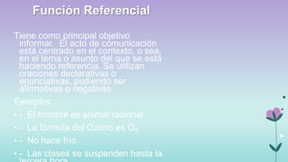 Función Referencial
Tiene como principal objetivo
informar. El acto de comunicación
está centrado en el contexto, o sea,
en el tema o asunto del que se está
haciendo referencia. Se utilizan
oraciones declarativas o
enunciativas, pudiendo ser
afirmativas o negativas.
Ejemplos:
• - El hombre es animal racional
• - La fórmula del Ozono es O3
• - No hace frío
• - Las clases se suspenden hasta la

 