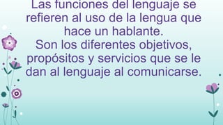 Las funciones del lenguaje se
refieren al uso de la lengua que
hace un hablante.
Son los diferentes objetivos,
propósitos y servicios que se le
dan al lenguaje al comunicarse.

 