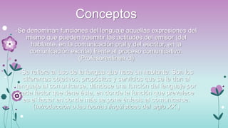 Conceptos
-Se denominan funciones del lenguaje aquellas expresiones del

mismo que pueden trasmitir las actitudes del emisor (del
hablante, en la comunicación oral y del escritor, en la
comunicación escrita) frente al proceso comunicativo.
(Profesorenlinea.cl)
-Se refiere al uso de la lengua que hace un hablante. Son los
diferentes objetivos, propósitos y servicios que se le dan al
lenguaje al comunicarse, dándose una función del lenguaje por
cada factor que tiene éste, en donde la función que prevalece
es el factor en donde más se pone énfasis al comunicarse.
(Introducción a las teorías lingüísticas del siglo XX.)

 