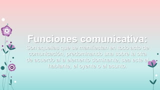 Funciones comunicativa:
Son aquellas que se manifiestan en todo acto de
comunicación, predominando una sobre la otra
de acuerdo al a elemento dominante, sea este el
hablante, el oyente o el asunto.

 