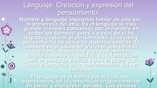 Lenguaje: Creación y expresión del
pensamiento:
Hombre y lenguaje imposible hablar de uno sin
la presencia del otro. Es el lenguaje la más
grande creación concebida por el hombre en
todos los tiempos, pues a través de él ha
logrado capturar el pensamiento, la acción y
pensamiento de seres de distintas épocas. El
hombre es el único ser viviente que tiene la
suficiente capacidad para representar
simbólicamente la realidad. Es información
será el punto de partida sobre el papel que
juega el lenguaje en la conformación del ser
humano.
El lenguaje es el medio por el cual nos
expresamos, es la comunicación que consiste
en emitir y interpretar señales. Las señales

 