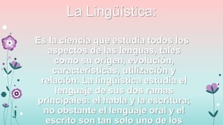 La Lingüística:
Es la ciencia que estudia todos los
aspectos de las lenguas, tales
como su origen, evolución,
características, utilización y
relación. La lingüística estudia el
lenguaje de sus dos ramas
principales: el habla y la escritura;
no obstante el lenguaje oral y el
escrito son tan solo uno de los

 