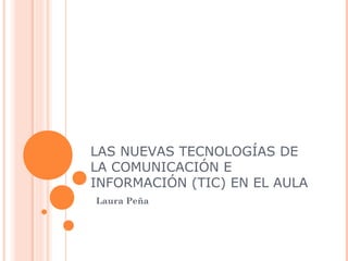 LAS NUEVAS TECNOLOGÍAS DE 
LA COMUNICACIÓN E 
INFORMACIÓN (TIC) EN EL AULA 
Laura Peña 
 