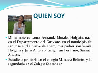 QUIEN SOY


 Mi nombre es Laura Fernanda Morales Holguin, nací
  en el Departamento del Guaviare, en el municipio de
  san José el día nueve de enero, mis padres son Yanila
  Holguin y Jairo Antonio, tengo un hermano, Samuel
  Andrés.
 Estudie la primaria en el colegio Manuela Beltrán, y la
  segundaria en el Colegio Santander.
 