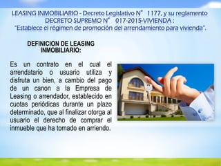 LEASING INMOBILIARIO - Decreto Legislativo N°1177, y su reglamento
DECRETO SUPREMO N° 017-2015-VIVIENDA :
“Establece el régimen de promoción del arrendamiento para vivienda”.
DEFINICION DE LEASING
INMOBILIARIO:
Es un contrato en el cual el
arrendatario o usuario utiliza y
disfruta un bien, a cambio del pago
de un canon a la Empresa de
Leasing o arrendador, establecido en
cuotas periódicas durante un plazo
determinado, que al finalizar otorga al
usuario el derecho de comprar el
inmueble que ha tomado en arriendo.
 