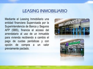 Mediante el Leasing Inmobiliario una
entidad financiera Supervisada por la
Superintendencia de Banca y Seguros
AFP (SBS), financia el acceso del
arrendatario al uso de un inmueble
para vivienda recibiendo a cambio el
pago de cuotas periódicas y con
opción de compra a un valor
previamente pactado.
LEASING INMOBILIARIO
 