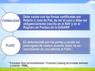 * Formulario Único de Arrendamiento - Financiero (Leasing) de inmueble destinado
a vivienda – FUAL.
Debe contar con las firmas certificadas por
Notario o Juez de Paz, de ser el caso y debe ser
obligatoriamente inscrito en el RAV y en el
Registro de Predios de la SUNARP
Es determinado por las partes y puede ser
prorrogado de común acuerdo antes de su
vencimiento en una adenda al FUAL*.
FORMALIDAD
PLAZO
 