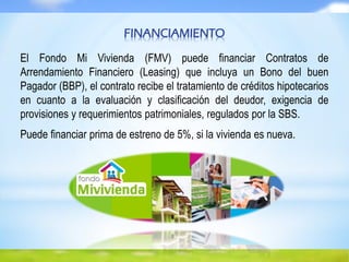 FINANCIAMIENTO
El Fondo Mi Vivienda (FMV) puede financiar Contratos de
Arrendamiento Financiero (Leasing) que incluya un Bono del buen
Pagador (BBP), el contrato recibe el tratamiento de créditos hipotecarios
en cuanto a la evaluación y clasificación del deudor, exigencia de
provisiones y requerimientos patrimoniales, regulados por la SBS.
Puede financiar prima de estreno de 5%, si la vivienda es nueva.
 