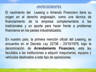 ANTECEDENTES
El nacimiento del Leasing o Arriendo Financiero tiene su
origen en el derecho anglosajón, como una técnica de
financiamiento de la empresa complementaria a las
tradicionales y un aporte para hacer frente a problemas
financieros en los países industrializados.
En nuestro país, la primera mención oficial del Leasing, se
encuentra en el Decreto Ley 22738 - 23/10/1979, bajo la
denominación de Arrendamiento Financiero, esta ley
facultaba a las instituciones a adquirir maquinarias, equipos y
vehículos destinados a este tipo de operaciones.
 
