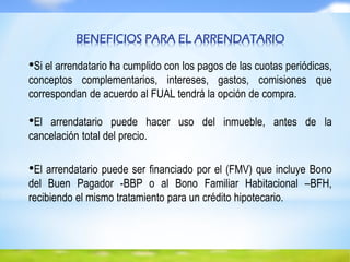 BENEFICIOS PARA EL ARRENDATARIO
•Si el arrendatario ha cumplido con los pagos de las cuotas periódicas,
conceptos complementarios, intereses, gastos, comisiones que
correspondan de acuerdo al FUAL tendrá la opción de compra.
•El arrendatario puede hacer uso del inmueble, antes de la
cancelación total del precio.
•El arrendatario puede ser financiado por el (FMV) que incluye Bono
del Buen Pagador -BBP o al Bono Familiar Habitacional –BFH,
recibiendo el mismo tratamiento para un crédito hipotecario.
 