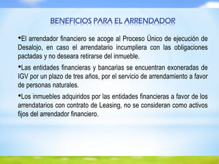 BENEFICIOS PARA EL ARRENDADOR
•El arrendador financiero se acoge al Proceso Único de ejecución de
Desalojo, en caso el arrendatario incumpliera con las obligaciones
pactadas y no deseara retirarse del inmueble.
•Las entidades financieras y bancarias se encuentran exoneradas de
IGV por un plazo de tres años, por el servicio de arrendamiento a favor
de personas naturales.
•Los inmuebles adquiridos por las entidades financieras a favor de los
arrendatarios con contrato de Leasing, no se consideran como activos
fijos del arrendador financiero.
 