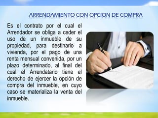 Es el contrato por el cual el
Arrendador se obliga a ceder el
uso de un inmueble de su
propiedad, para destinarlo a
vivienda, por el pago de una
renta mensual convenida, por un
plazo determinado, al final del
cual el Arrendatario tiene el
derecho de ejercer la opción de
compra del inmueble, en cuyo
caso se materializa la venta del
inmueble.
ARRENDAMIENTO CON OPCION DE COMPRA
 