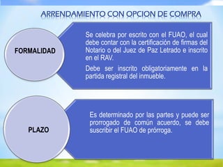 Se celebra por escrito con el FUAO, el cual
debe contar con la certificación de firmas del
Notario o del Juez de Paz Letrado e inscrito
en el RAV.
Debe ser inscrito obligatoriamente en la
partida registral del inmueble.
Es determinado por las partes y puede ser
prorrogado de común acuerdo, se debe
suscribir el FUAO de prórroga.
FORMALIDAD
PLAZO
ARRENDAMIENTO CON OPCION DE COMPRA
 