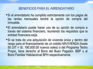 BENEFICIOS PARA EL ARRENDATARIO
•Si el arrendatario ha cumplido estrictamente con los pagos de
las rentas mensuales tendrá la opción de compra del
inmueble.
•El arrendatario puede hacer uso de su opción de compra a
través del sistema financiero, reuniendo los requisitos que la
entidad financiera exija.
•Si se trata de una adquisición de vivienda única y dentro del
rango para el financiamiento de un crédito MIVIVIENDA (hasta
50 UIT = S/. 190,000.00 nuevos soles) o del Programa Techo
Propio, tiene derecho al Bono del Buen Pagador- BBP o al
Bono Familiar Habitacional BFH respectivamente.
 