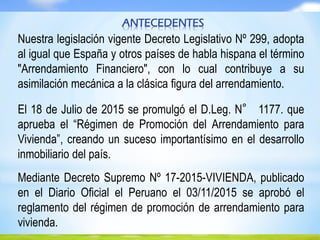 ANTECEDENTES
Nuestra legislación vigente Decreto Legislativo Nº 299, adopta
al igual que España y otros países de habla hispana el término
"Arrendamiento Financiero", con lo cual contribuye a su
asimilación mecánica a la clásica figura del arrendamiento.
El 18 de Julio de 2015 se promulgó el D.Leg. N° 1177. que
aprueba el “Régimen de Promoción del Arrendamiento para
Vivienda”, creando un suceso importantísimo en el desarrollo
inmobiliario del país.
Mediante Decreto Supremo Nº 17-2015-VIVIENDA, publicado
en el Diario Oficial el Peruano el 03/11/2015 se aprobó el
reglamento del régimen de promoción de arrendamiento para
vivienda.
 