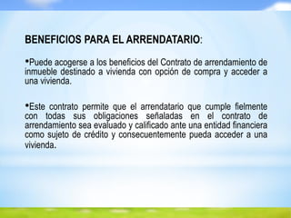 BENEFICIOS PARA EL ARRENDATARIO:
•Puede acogerse a los beneficios del Contrato de arrendamiento de
inmueble destinado a vivienda con opción de compra y acceder a
una vivienda.
•Este contrato permite que el arrendatario que cumple fielmente
con todas sus obligaciones señaladas en el contrato de
arrendamiento sea evaluado y calificado ante una entidad financiera
como sujeto de crédito y consecuentemente pueda acceder a una
vivienda.
 