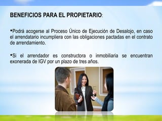 BENEFICIOS PARA EL PROPIETARIO:
•Podrá acogerse al Proceso Único de Ejecución de Desalojo, en caso
el arrendatario incumpliera con las obligaciones pactadas en el contrato
de arrendamiento.
•Si el arrendador es constructora o inmobiliaria se encuentran
exonerada de IGV por un plazo de tres años.
 