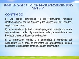 REGISTRO ADMINISTRATIVO DE ARRENDAMIENTO PARA
VIVIENDA.
CONTENIDO
a) Las copias certificadas de los Formularios remitidas
electrónicamente por los Notarios y los Jueces de Paz Letrados,
según corresponda.
b) Las resoluciones judiciales que dispongan el desalojo y la orden
de cumplimiento de la obligación demandada que se emitan en los
Procesos Únicos de Ejecución de Desalojo.
c) La información referida a la puntualidad o morosidad del
Arrendatario en el pago de las rentas del arrendamiento, cuotas
periódicas y/o conceptos complementarios del inmueble.
 