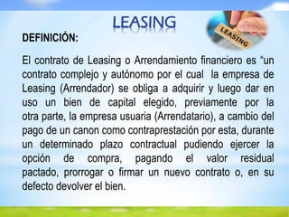 LEASING
DEFINICIÓN:
El contrato de Leasing o Arrendamiento financiero es “un
contrato complejo y autónomo por el cual la empresa de
Leasing (Arrendador) se obliga a adquirir y luego dar en
uso un bien de capital elegido, previamente por la
otra parte, la empresa usuaria (Arrendatario), a cambio del
pago de un canon como contraprestación por esta, durante
un determinado plazo contractual pudiendo ejercer la
opción de compra, pagando el valor residual
pactado, prorrogar o firmar un nuevo contrato o, en su
defecto devolver el bien.
 