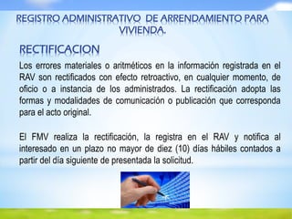 REGISTRO ADMINISTRATIVO DE ARRENDAMIENTO PARA
VIVIENDA.
RECTIFICACION
Los errores materiales o aritméticos en la información registrada en el
RAV son rectificados con efecto retroactivo, en cualquier momento, de
oficio o a instancia de los administrados. La rectificación adopta las
formas y modalidades de comunicación o publicación que corresponda
para el acto original.
El FMV realiza la rectificación, la registra en el RAV y notifica al
interesado en un plazo no mayor de diez (10) días hábiles contados a
partir del día siguiente de presentada la solicitud.
 